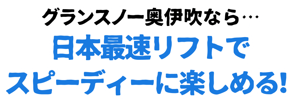 グランスノー奥伊吹なら・・・日本最速リフトでスピーディーに楽しめる！