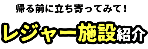 帰る前に立ち寄ってみて！レジャー施設紹介