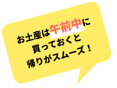 お⼟産は午前中に買っておくと帰りがスムーズ！