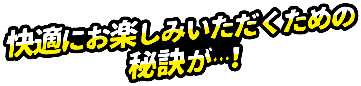 快適にお楽しみいただくための秘訣が…！