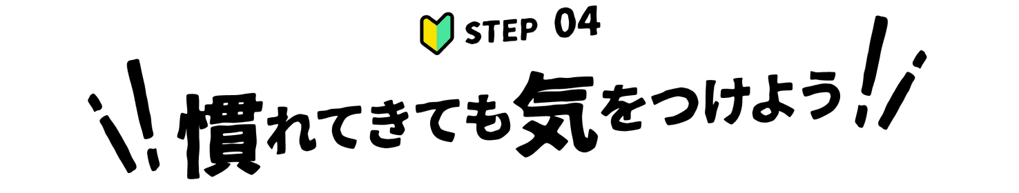 STEP 04 慣れてきても気をつけよう