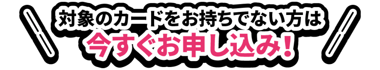 対象のカードをお持ちでない方は今すぐお申し込み！