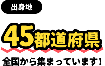 出身地 45都道府県全国から集まっています！